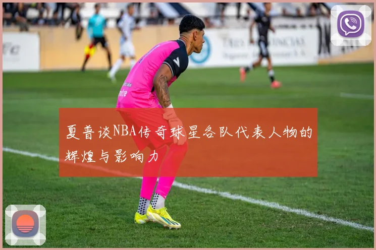 夏普谈NBA传奇球星各队代表人物的辉煌与影响力