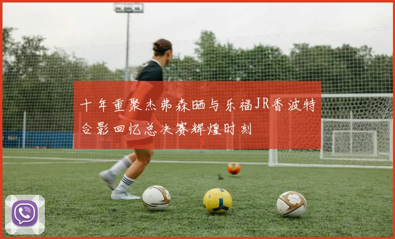 十年重聚杰弗森晒与乐福JR香波特合影回忆总决赛辉煌时刻